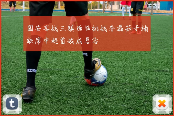国安客战三镇面临挑战李磊茹子楠缺席中超首战成悬念