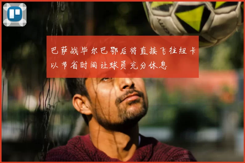 巴萨战毕尔巴鄂后将直接飞往纽卡以节省时间让球员充分休息