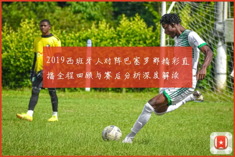 2019西班牙人对阵巴塞罗那精彩直播全程回顾与赛后分析深度解读