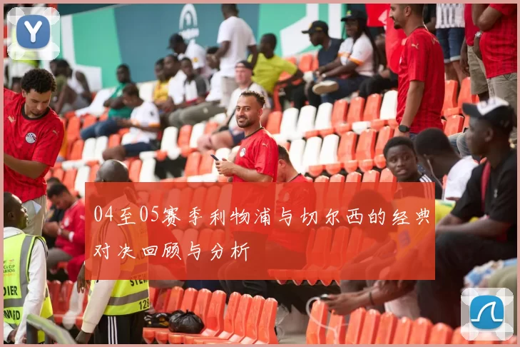 04至05赛季利物浦与切尔西的经典对决回顾与分析