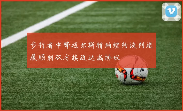 步行者中锋迈尔斯特纳续约谈判进展顺利双方接近达成协议