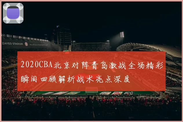 2020CBA北京对阵青岛激战全场精彩瞬间回顾解析战术亮点深度