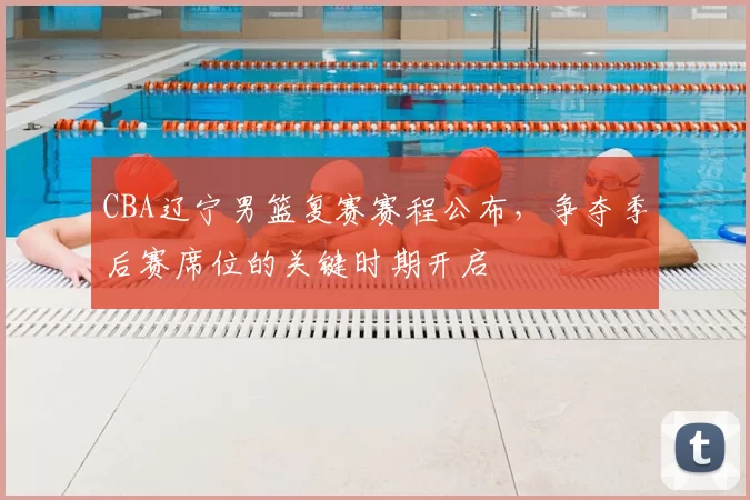 CBA辽宁男篮复赛赛程公布，争夺季后赛席位的关键时期开启