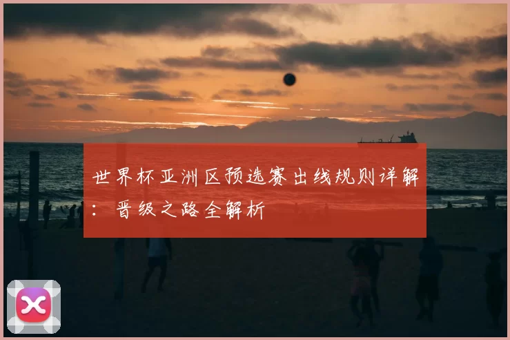 世界杯亚洲区预选赛出线规则详解：晋级之路全解析
