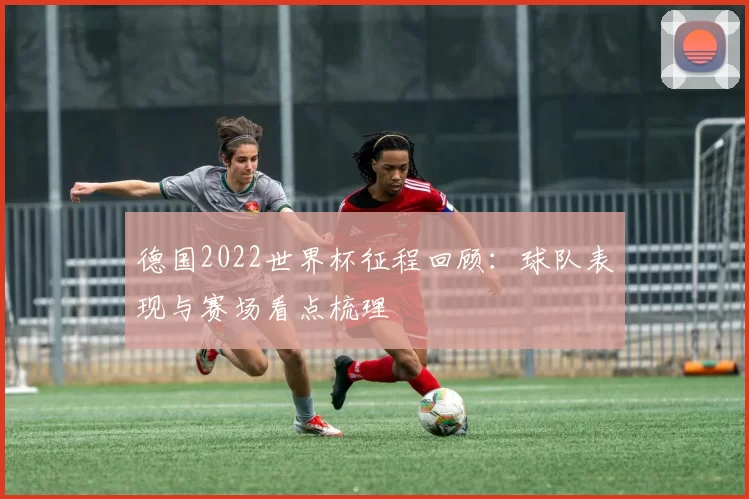 德国2022世界杯征程回顾：球队表现与赛场看点梳理