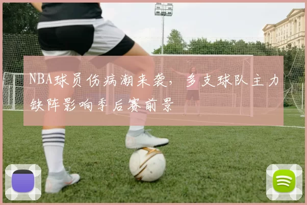 NBA球员伤病潮来袭,多支球队主力缺阵影响季后赛前景