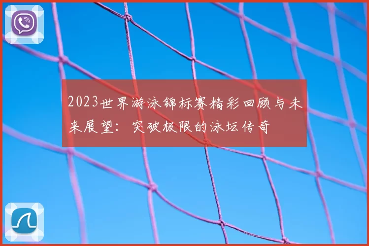 2023世界游泳锦标赛精彩回顾与未来展望：突破极限的泳坛传奇