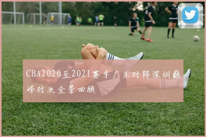 CBA2020至2021赛季广东对阵深圳巅峰对决全景回顾