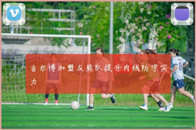 吉尔博加盟灰熊队提升内线防守实力