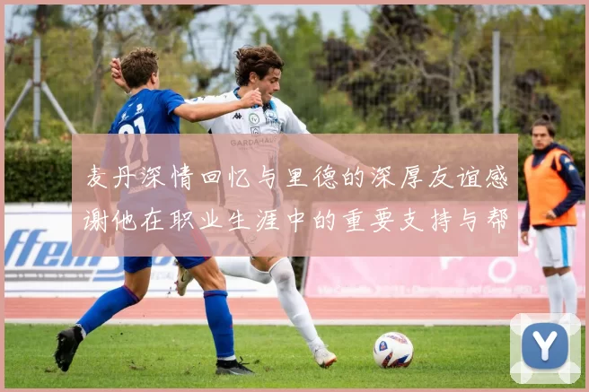 麦丹深情回忆与里德的深厚友谊感谢他在职业生涯中的重要支持与帮助