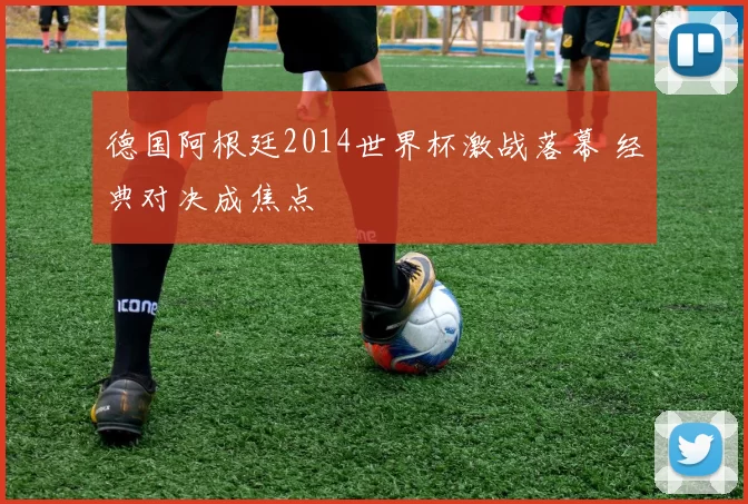 德国阿根廷2014世界杯激战落幕 经典对决成焦点