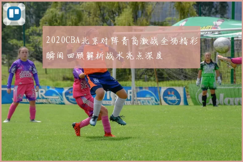 2020CBA北京对阵青岛激战全场精彩瞬间回顾解析战术亮点深度
