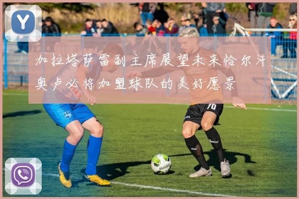 加拉塔萨雷副主席展望未来恰尔汗奥卢必将加盟球队的美好愿景