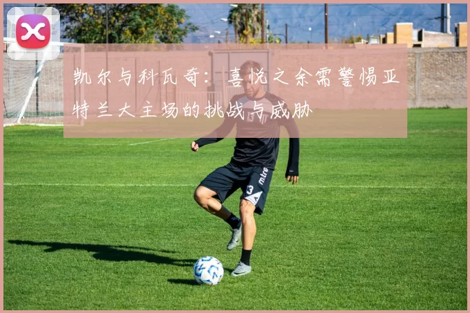 凯尔与科瓦奇：喜悦之余需警惕亚特兰大主场的挑战与威胁