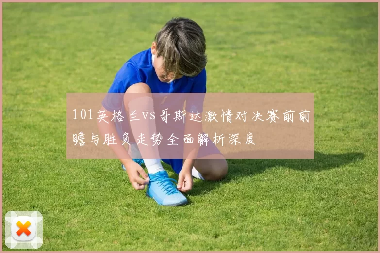 101英格兰vs哥斯达激情对决赛前前瞻与胜负走势全面解析深度