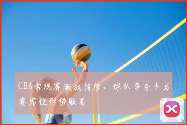 CBA常规赛激战持续，球队争夺季后赛席位形势胶着