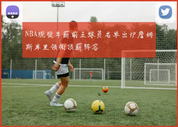 NBA现役年薪前五球员名单出炉詹姆斯库里领衔顶薪阵容