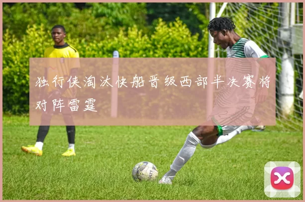 独行侠淘汰快船晋级西部半决赛将对阵雷霆