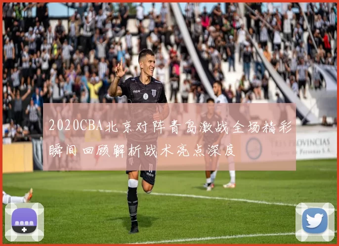 2020CBA北京对阵青岛激战全场精彩瞬间回顾解析战术亮点深度