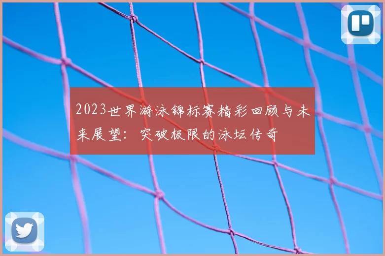 2023世界游泳锦标赛精彩回顾与未来展望：突破极限的泳坛传奇