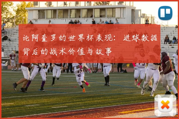 论阿奎罗的世界杯表现：进球数据背后的战术价值与故事