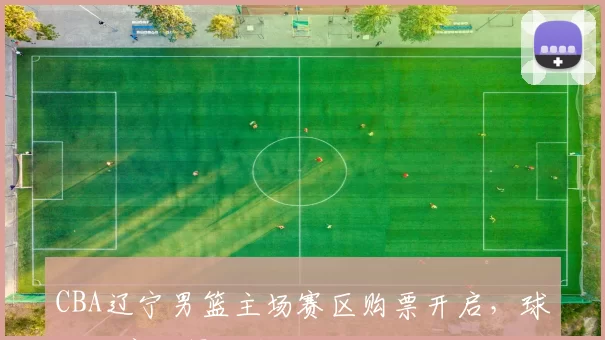 CBA辽宁男篮主场赛区购票开启，球迷可官方渠道预订门票