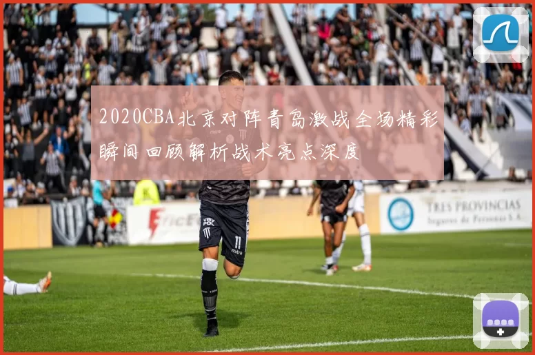 2020CBA北京对阵青岛激战全场精彩瞬间回顾解析战术亮点深度
