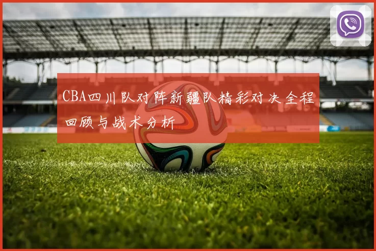 CBA四川队对阵新疆队精彩对决全程回顾与战术分析