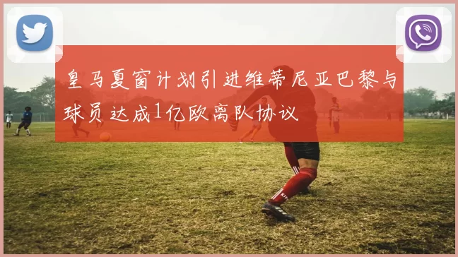 皇马夏窗计划引进维蒂尼亚巴黎与球员达成1亿欧离队协议
