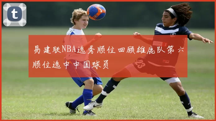 易建联NBA选秀顺位回顾雄鹿队第六顺位选中中国球员