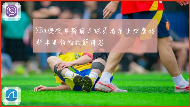 NBA现役年薪前五球员名单出炉詹姆斯库里领衔顶薪阵容