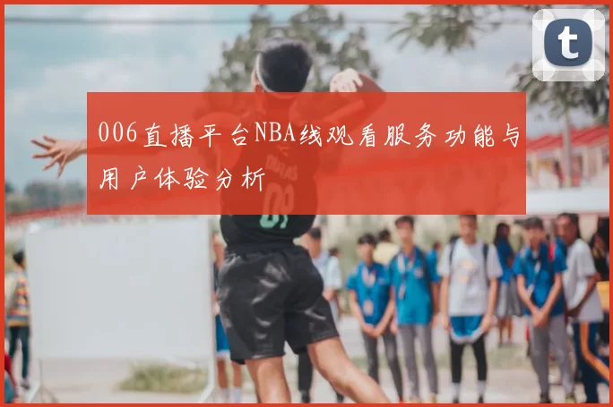 006直播平台NBA线观看服务功能与用户体验分析