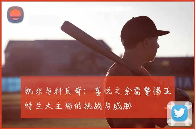 凯尔与科瓦奇:喜悦之余需警惕亚特兰大主场的挑战与威胁