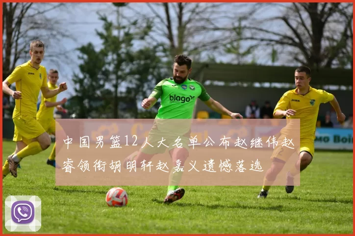 中国男篮12人大名单公布赵继伟赵睿领衔胡明轩赵嘉义遗憾落选