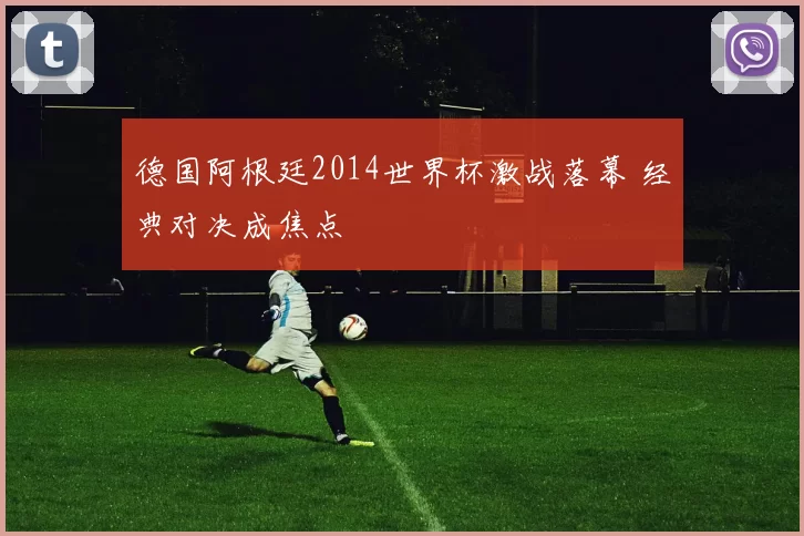 德国阿根廷2014世界杯激战落幕 经典对决成焦点