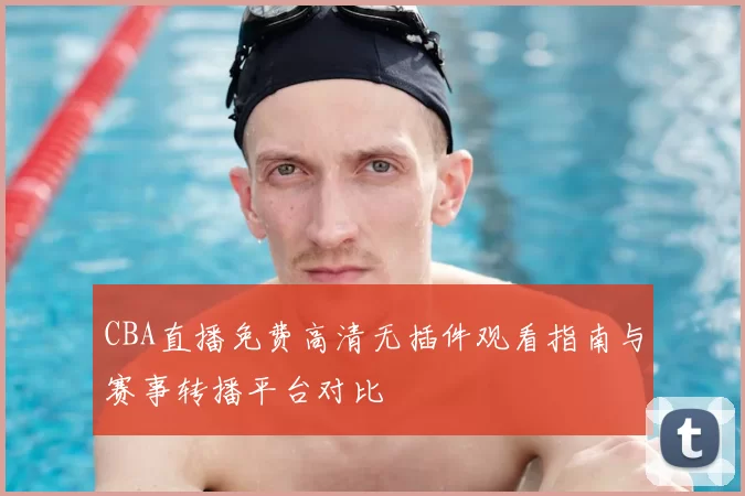 CBA直播免费高清无插件观看指南与赛事转播平台对比
