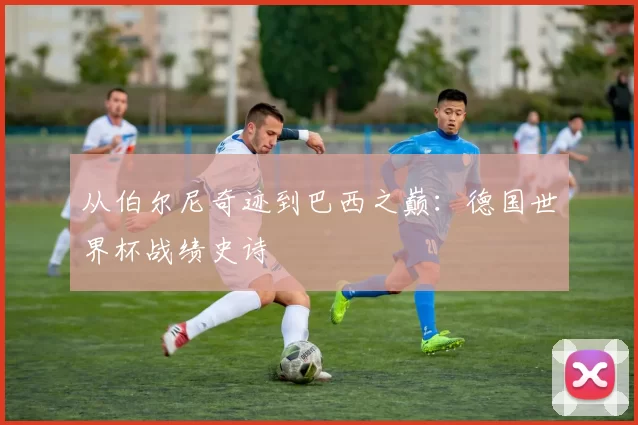 从伯尔尼奇迹到巴西之巅:德国世界杯战绩史诗