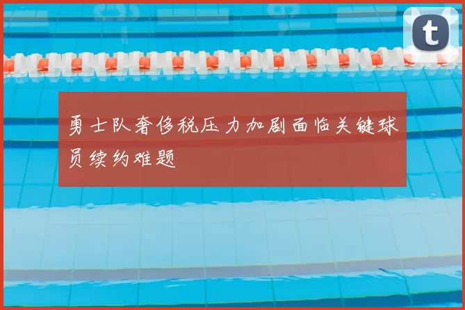 勇士队奢侈税压力加剧面临关键球员续约难题