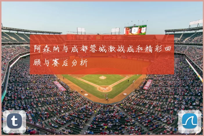阿森纳与成都蓉城激战成和精彩回顾与赛后分析