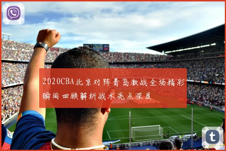 2020CBA北京对阵青岛激战全场精彩瞬间回顾解析战术亮点深度