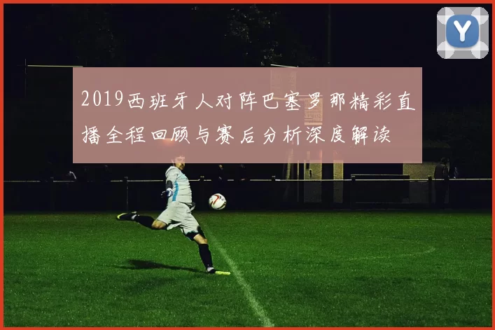 2019西班牙人对阵巴塞罗那精彩直播全程回顾与赛后分析深度解读