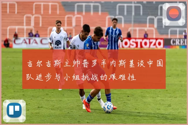 吉尔吉斯主帅普罗辛内斯基谈中国队进步与小组挑战的艰难性