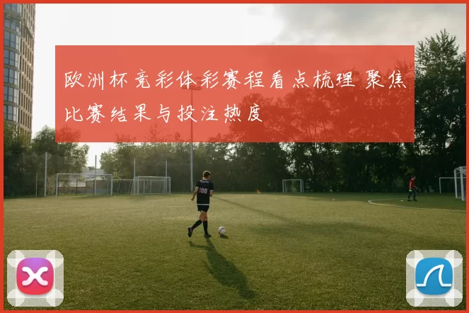 欧洲杯竞彩体彩赛程看点梳理 聚焦比赛结果与投注热度