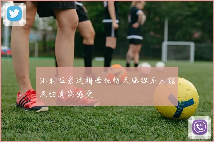 比利亚亲述梅西独特天赋称无人能及的真实感受