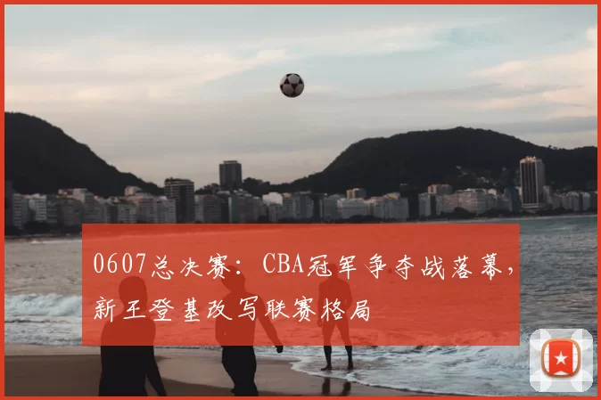 0607总决赛：CBA冠军争夺战落幕，新王登基改写联赛格局