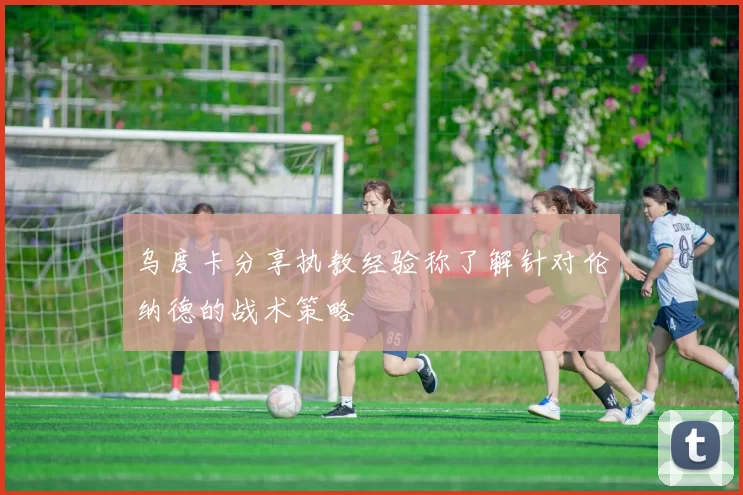 乌度卡分享执教经验称了解针对伦纳德的战术策略