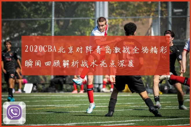 2020CBA北京对阵青岛激战全场精彩瞬间回顾解析战术亮点深度