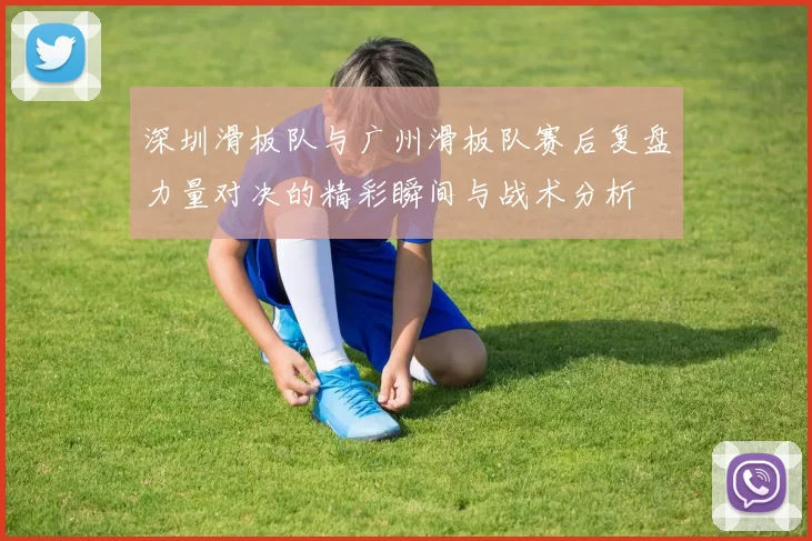 深圳滑板队与广州滑板队赛后复盘力量对决的精彩瞬间与战术分析