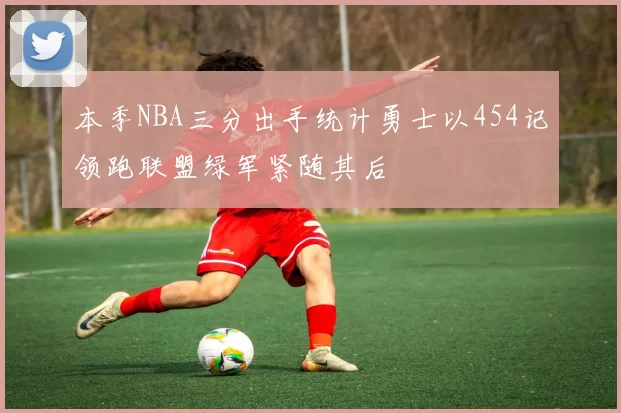 本季NBA三分出手统计勇士以454记领跑联盟绿军紧随其后