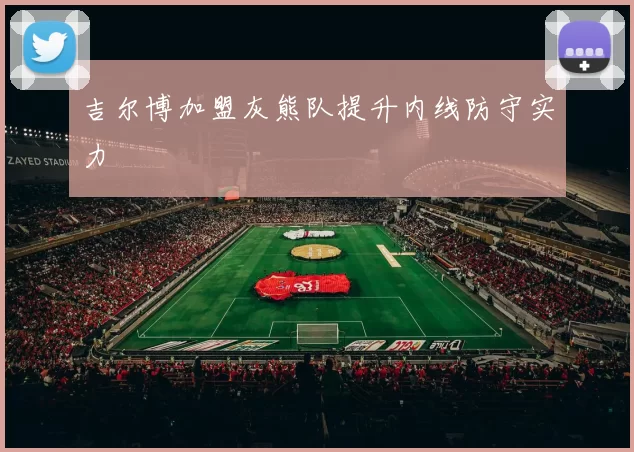 吉尔博加盟灰熊队提升内线防守实力